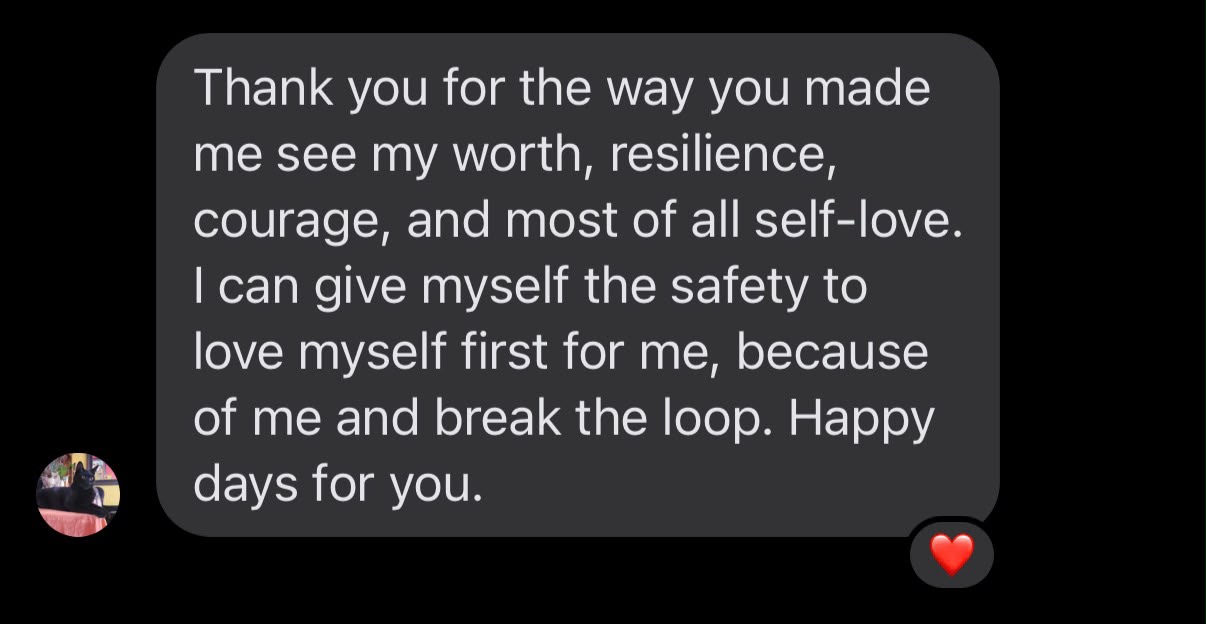 Message from a client: Thank you for the way you made me see my worth, resilience, courage, and most of all self-love. I can give myself the safety to love myself first for me, because of me, and break the loop. Happy days for you.