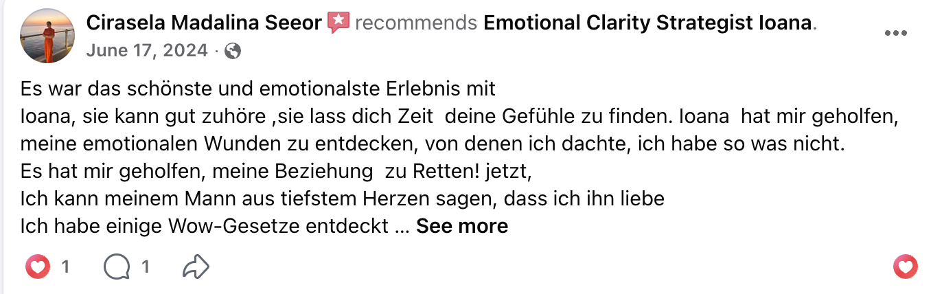 Facebook recommendation from Cirasela Madalina Seeor, June 17 2024: It was the most beautiful and emotional experience with Ioana. She can listen well, gives you time to find your feelings. Ioana helped me discover emotional wounds I didn't think I had. It helped me save my relationship. Now I can tell my husband from the deepest heart that I love him. I discovered several Wow laws.