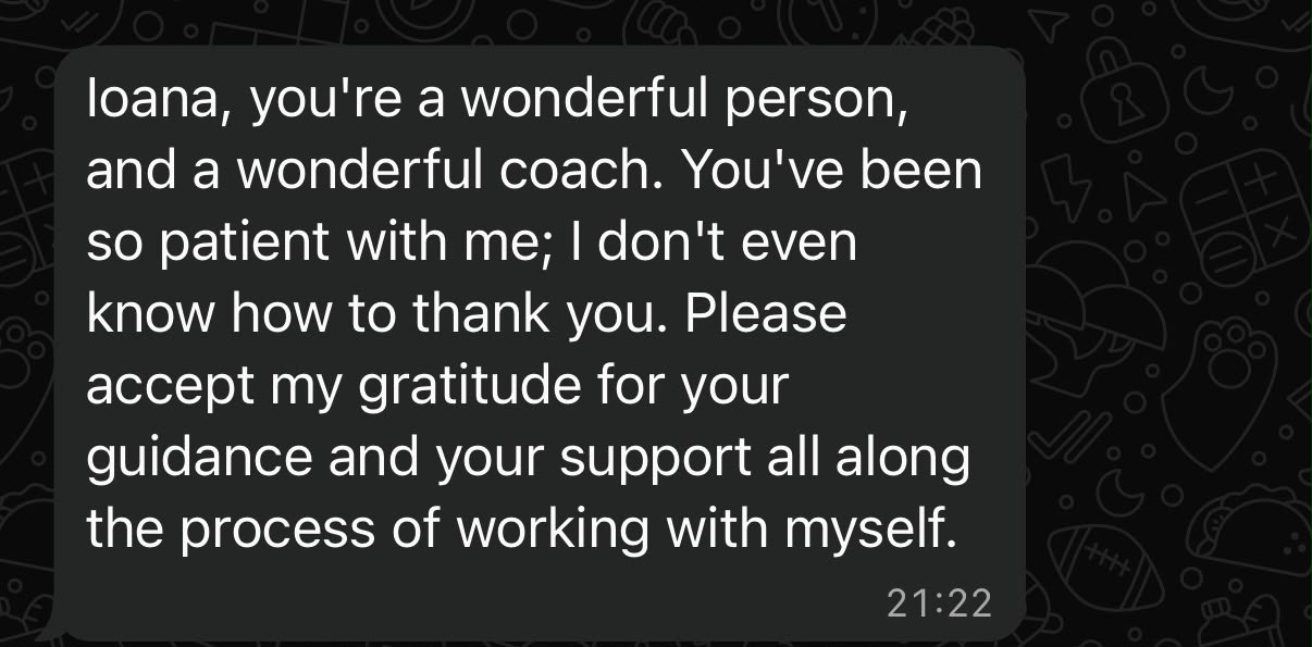 Message from a client: Ioana, you're a wonderful person, and a wonderful coach. You've been so patient with me; I don't even know how to thank you. Please accept my gratitude for your guidance and your support all along the process of working with myself.