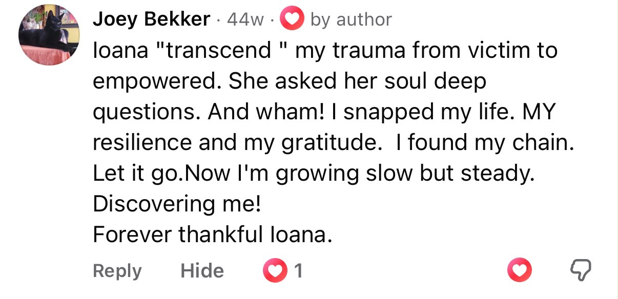 Comment from Joey Bekker: Ioana helped transcend my trauma from victim to empowered. She asked her soul deep questions. And wham, I snapped my life. My resilience and my gratitude. I found my chain. Let it go. Now I'm growing slow but steady. Discovering me. Forever thankful Ioana.